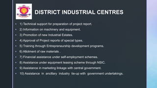z
DISTRICT INDUSTRIAL CENTRES
 1) Technical support for preparation of project report.
 2) Information on machinery and equipment.
 3) Promotion of new Industrial Estates.
 4) Approval of Project reports of special types.
 5) Training through Entrepreneurship development programs.
 6) Allotment of raw materials .
 7) Financial assistance under self-employment schemes.
 8) Assistance under equipment leasing scheme through NSIC.
 9) Assistance in marketing linkage with central government.
 10) Assistance in ancillary industry tie-up with government undertakings.
 