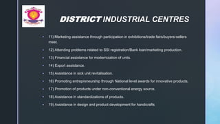 z
DISTRICT INDUSTRIAL CENTRES
 11) Marketing assistance through participation in exhibitions/trade fairs/buyers-sellers
meet.
 12) Attending problems related to SSI registration/Bank loan/marketing production.
 13) Financial assistance for modernization of units.
 14) Export assistance.
 15) Assistance in sick unit revitalisation.
 16) Promoting entrepreneurship through National level awards for innovative products.
 17) Promotion of products under non-conventional energy source.
 18) Assistance in standardizations of products.
 19) Assistance in design and product development for handicrafts.
 