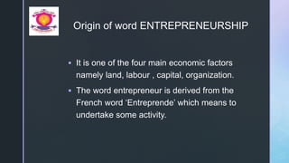 z
Origin of word ENTREPRENEURSHIP
 It is one of the four main economic factors
namely land, labour , capital, organization.
 The word entrepreneur is derived from the
French word ‘Entreprende’ which means to
undertake some activity.
 