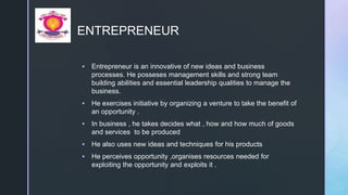 z
ENTREPRENEUR
 Entrepreneur is an innovative of new ideas and business
processes. He posseses management skills and strong team
building abilities and essential leadership qualities to manage the
business.
 He exercises initiative by organizing a venture to take the benefit of
an opportunity .
 In business , he takes decides what , how and how much of goods
and services to be produced
 He also uses new ideas and techniques for his products
 He perceives opportunity ,organises resources needed for
exploiting the opportunity and exploits it .
 