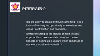 z
ENTREPRENEURSHIP
 It is the ability to create and build something . It is a
knack of sensing the opportunity where others see
chaos , contradiction and confusion .
 Entrepreneurship is the attitude of mind to seek
opportunities , take calculated risks and derive
benefits by setting up a venture which comprises of
numerous activities involved in it .
 