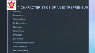 z
CHARACTERISTICS OF AN ENTREPRENEUR
 Creativity
 Dynamism
 Team building
 Problem solving
 Risk taking
 Commitment
 Innovation
 Leadership
 Achievement motivation
 Goal orientation
 Decision making
 