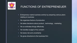 z
FUNCTIONS OF ENTREPRENEUER
 Entrepreneur starts business activity by preparing various plans
relating to business
 He organizes factors of production
 He takes decisions about product , technology , marketing
 He co-ordinates things effectively
 He handles budget of his concern
 He bares risk and uncertainty
 He gives directions to the business firm
 