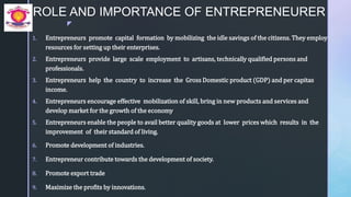 z
ROLE AND IMPORTANCE OF ENTREPRENEURER
1. Entrepreneurs promote capital formation by mobilizing the idle savings of the citizens. They employ
resources for setting up their enterprises.
2. Entrepreneurs provide large scale employment to artisans, technically qualified persons and
professionals.
3. Entrepreneurs help the country to increase the Gross Domestic product (GDP) and per capitas
income.
4. Entrepreneurs encourage effective mobilization of skill, bring in new products and services and
develop market for the growth of the economy
5. Entrepreneurs enable the people to avail better quality goods at lower prices which results in the
improvement of their standard of living.
6. Promote development of industries.
7. Entrepreneur contribute towards the development of society.
8. Promote export trade
9. Maximize the profits by innovations.
 