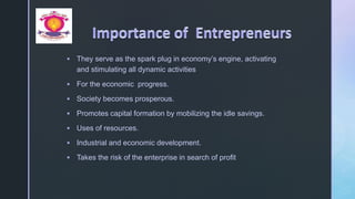 z
 They serve as the spark plug in economy’s engine, activating
and stimulating all dynamic activities
 For the economic progress.
 Society becomes prosperous.
 Promotes capital formation by mobilizing the idle savings.
 Uses of resources.
 Industrial and economic development.
 Takes the risk of the enterprise in search of profit
 