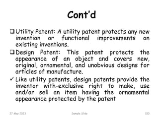 Cont’d
Utility Patent: A utility patent protects any new
invention or functional improvements on
existing inventions.
Design Patent: This patent protects the
appearance of an object and covers new,
original, ornamental, and unobvious designs for
articles of manufacture.
 Like utility patents, design patents provide the
inventor with-exclusive right to make, use
and/or sell an item having the ornamental
appearance protected by the patent
27 May 2023 Sample Slide 100
 