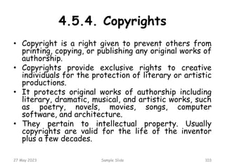 • Copyright is a right given to prevent others from
printing, copying, or publishing any original works of
authorship.
• Copyrights provide exclusive rights to creative
individuals for the protection of literary or artistic
productions.
• It protects original works of authorship including
literary, dramatic, musical, and artistic works, such
as poetry, novels, movies, songs, computer
software, and architecture.
• They pertain to intellectual property. Usually
copyrights are valid for the life of the inventor
plus a few decades.
27 May 2023 Sample Slide 103
4.5.4. Copyrights
 