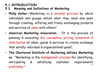 5.1 INTRODUCTION
5.2 Meaning and Definitions of Marketing
• Philip Kotler-“Marketing is a societal process by which
individuals and groups obtain what they need and want
through creating, offering and freely exchanging products
and services of value with others”
• American Marketing Association - “It is the process of
planning & executing the conception, pricing, promotion &
distribution of ideas, goods & services to create exchange
that satisfy individual & organizational goals”.
• The Chartered Institute of Marketing defines Marketing
as “Marketing is the management process for identifying,
anticipating & satisfying customer requirements
profitably.”
106
 