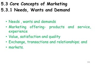 5.3 Core Concepts of Marketing
5.3.1 Needs, Wants and Demand
• Needs , wants and demands
• Marketing offering- products and service,
experience
• Value, satisfaction and quality
• Exchange, transactions and relationships; and
• markets.
108
 