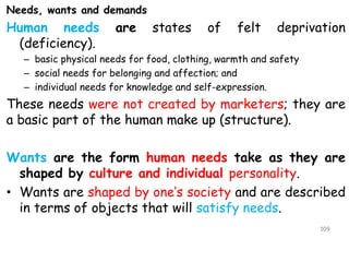 Needs, wants and demands
Human needs are states of felt deprivation
(deficiency).
– basic physical needs for food, clothing, warmth and safety
– social needs for belonging and affection; and
– individual needs for knowledge and self-expression.
These needs were not created by marketers; they are
a basic part of the human make up (structure).
Wants are the form human needs take as they are
shaped by culture and individual personality.
• Wants are shaped by one’s society and are described
in terms of objects that will satisfy needs.
109
 