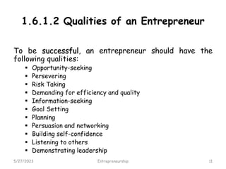 1.6.1.2 Qualities of an Entrepreneur
To be successful, an entrepreneur should have the
following qualities:
 Opportunity-seeking
 Persevering
 Risk Taking
 Demanding for efficiency and quality
 Information-seeking
 Goal Setting
 Planning
 Persuasion and networking
 Building self-confidence
 Listening to others
 Demonstrating leadership
5/27/2023 11
Entrepreneurship
 
