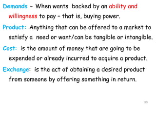 Demands – When wants backed by an ability and
willingness to pay – that is, buying power.
Product: Anything that can be offered to a market to
satisfy a need or want/can be tangible or intangible.
Cost: is the amount of money that are going to be
expended or already incurred to acquire a product.
Exchange: is the act of obtaining a desired product
from someone by offering something in return.
110
 