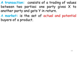 A transaction: consists of a trading of values
between two parties: one party gives X to
another party and gets Y in return.
A market: is the set of actual and potential
buyers of a product.
112
 