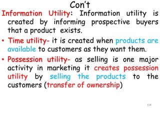Con’t
Information Utility: Information utility is
created by informing prospective buyers
that a product exists.
• Time utility- it is created when products are
available to customers as they want them.
• Possession utility- as selling is one major
activity in marketing it creates possession
utility by selling the products to the
customers (transfer of ownership)
114
 