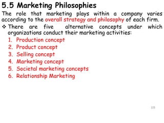5.5 Marketing Philosophies
The role that marketing plays within a company varies
according to the overall strategy and philosophy of each firm.
 There are five alternative concepts under which
organizations conduct their marketing activities:
1. Production concept
2. Product concept
3. Selling concept
4. Marketing concept
5. Societal marketing concepts
6. Relationship Marketing
115
 