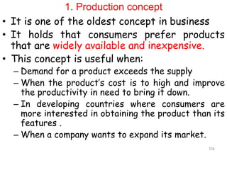 1. Production concept
• It is one of the oldest concept in business
• It holds that consumers prefer products
that are widely available and inexpensive.
• This concept is useful when:
– Demand for a product exceeds the supply
– When the product’s cost is to high and improve
the productivity in need to bring it down.
– In developing countries where consumers are
more interested in obtaining the product than its
features .
– When a company wants to expand its market.
116
 