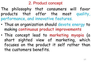 2. Product concept
The philosophy that consumers will favor
products that offer the most quality,
performance, and innovative features.
• Thus an organization should devote energy to
making continuous product improvements
• This concept lead to marketing myopia (a
short sighted view of marketing, which
focuses on the product it self rather than
the customers benefits.
117
 