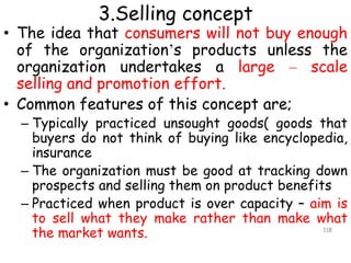 3.Selling concept
• The idea that consumers will not buy enough
of the organization’s products unless the
organization undertakes a large – scale
selling and promotion effort.
• Common features of this concept are;
– Typically practiced unsought goods( goods that
buyers do not think of buying like encyclopedia,
insurance
– The organization must be good at tracking down
prospects and selling them on product benefits
– Practiced when product is over capacity – aim is
to sell what they make rather than make what
the market wants. 118
 
