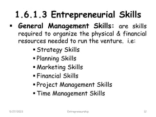 1.6.1.3 Entrepreneurial Skills
 General Management Skills: are skills
required to organize the physical & financial
resources needed to run the venture. i.e:
 Strategy Skills
 Planning Skills
 Marketing Skills
 Financial Skills
 Project Management Skills
 Time Management Skills
5/27/2023 12
Entrepreneurship
 