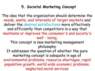 5. Societal Marketing Concept
The idea that the organization should determine the
needs, wants, and interests of target markets and
deliver the desired satisfactions more effectively
and efficiently than competitors in a way that
maintains or improves the consumer’s and society’s
well – being.
This concept is new marketing management
philosophy
It addresses the question of whether the pure
marketing concept is adequate in age of
environmental problems, resource shortages, rapid
population growth, world wide economic problems,
neglected social services
 