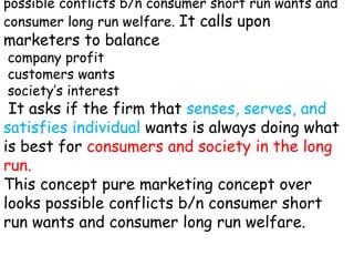 possible conflicts b/n consumer short run wants and
consumer long run welfare. It calls upon
marketers to balance
company profit
customers wants
society’s interest
It asks if the firm that senses, serves, and
satisfies individual wants is always doing what
is best for consumers and society in the long
run.
This concept pure marketing concept over
looks possible conflicts b/n consumer short
run wants and consumer long run welfare.
 