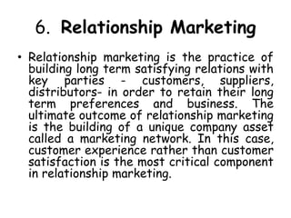 6. Relationship Marketing
• Relationship marketing is the practice of
building long term satisfying relations with
key parties - customers, suppliers,
distributors- in order to retain their long
term preferences and business. The
ultimate outcome of relationship marketing
is the building of a unique company asset
called a marketing network. In this case,
customer experience rather than customer
satisfaction is the most critical component
in relationship marketing.
 