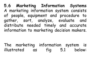 5.6 Marketing Information Systems
A marketing information system consists
of people, equipment and procedure to
gather, sort, analyze, evaluate and
distribute needed timely and accurate
information to marketing decision makers.
The marketing information system is
illustrated as fig 5.1 below:
 