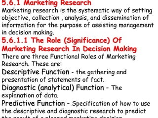 5.6.1 Marketing Research
Marketing research is the systematic way of setting
objective, collection , analysis, and dissemination of
information for the purpose of assisting management
in decision making.
5.6.1.1 The Role (Significance) Of
Marketing Research In Decision Making
There are three Functional Roles of Marketing
Research. These are:
Descriptive Function - the gathering and
presentation of statements of fact.
Diagnostic (analytical) Function - The
explanation of data.
Predictive Function - Specification of how to use
the descriptive and diagnostic research to predict
 