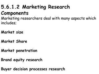5.6.1.2 Marketing Research
Components
Marketing researchers deal with many aspects which
includes;
Market size
Market Share
Market penetration
Brand equity research
Buyer decision processes research
 