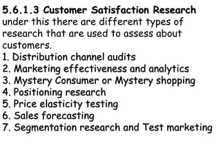 5.6.1.3 Customer Satisfaction Research
under this there are different types of
research that are used to assess about
customers.
1. Distribution channel audits
2. Marketing effectiveness and analytics
3. Mystery Consumer or Mystery shopping
4. Positioning research
5. Price elasticity testing
6. Sales forecasting
7. Segmentation research and Test marketing
 