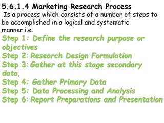 5.6.1.4 Marketing Research Process
Is a process which consists of a number of steps to
be accomplished in a logical and systematic
manner.i.e.
Step 1: Define the research purpose or
objectives
Step 2: Research Design Formulation
Step 3: Gather at this stage secondary
data,
Step 4: Gather Primary Data
Step 5: Data Processing and Analysis
Step 6: Report Preparations and Presentation
 