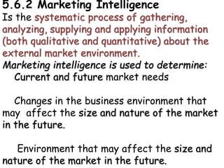 5.6.2 Marketing Intelligence
Is the systematic process of gathering,
analyzing, supplying and applying information
(both qualitative and quantitative) about the
external market environment.
Marketing intelligence is used to determine:
Current and future market needs
Changes in the business environment that
may affect the size and nature of the market
in the future.
Environment that may affect the size and
nature of the market in the future.
 