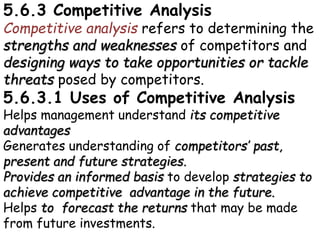 5.6.3 Competitive Analysis
Competitive analysis refers to determining the
strengths and weaknesses of competitors and
designing ways to take opportunities or tackle
threats posed by competitors.
5.6.3.1 Uses of Competitive Analysis
Helps management understand its competitive
advantages
Generates understanding of competitors’ past,
present and future strategies.
Provides an informed basis to develop strategies to
achieve competitive advantage in the future.
Helps to forecast the returns that may be made
from future investments.
 