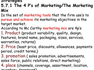 Strategies
5.7.1 The 4 P’s of Marketing/The Marketing
Mix
Is the set of marketing tools that the firm use’s to
pursue and achieve its marketing objectives in the
target market.
According to Mc Carthy marketing mix are 4p’s
1. Product (product variability, quality, design,
features, brand name, packaging, sizes, services,
warranties, returns)
2. Price (least price, discounts, allowances, payments
period, credit terms,)
3. promotion ( sales promotion, advertisements,
sales force, public relations, direct marketing)
4. place (channels, coverage, assortment, location,
 