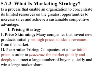 5.7.2 What Is Marketing Strategy?
Is a process that enable an organization to concentrate
its limited resources on the greatest opportunities to
increase sales and achieve a sustainable competitive
advantage.
1. Pricing Strategy
I. Price Skimming; Many companies that invent new
products initially set high prices to 'skim' revenues
from the market.
II. Penetration Pricing; Companies set a low initial
price in order to penetrate the market quickly and
deeply to attract a large number of buyers quickly and
win a large market share.
 