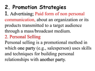 2. Promotion Strategies
1. Advertising; Paid form of non personal
communication, about an organization or its
products transmitted to a target audience
through a mass/broadcast medium.
2. Personal Selling
Personal selling is a promotional method in
which one party (e.g., salesperson) uses skills
and techniques for building personal
relationships with another party.
 