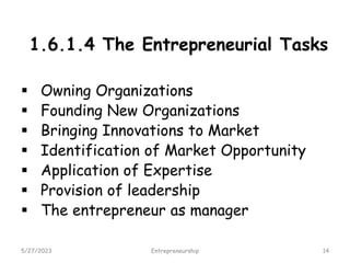 1.6.1.4 The Entrepreneurial Tasks
 Owning Organizations
 Founding New Organizations
 Bringing Innovations to Market
 Identification of Market Opportunity
 Application of Expertise
 Provision of leadership
 The entrepreneur as manager
5/27/2023 14
Entrepreneurship
 