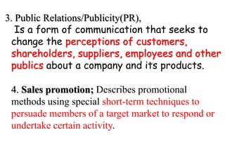 3. Public Relations/Publicity(PR),
Is a form of communication that seeks to
change the perceptions of customers,
shareholders, suppliers, employees and other
publics about a company and its products.
4. Sales promotion; Describes promotional
methods using special short-term techniques to
persuade members of a target market to respond or
undertake certain activity.
 