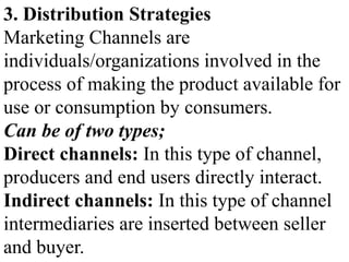 3. Distribution Strategies
Marketing Channels are
individuals/organizations involved in the
process of making the product available for
use or consumption by consumers.
Can be of two types;
Direct channels: In this type of channel,
producers and end users directly interact.
Indirect channels: In this type of channel
intermediaries are inserted between seller
and buyer.
 