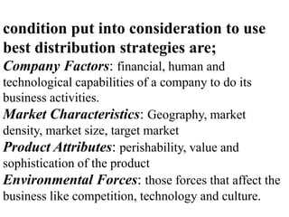 condition put into consideration to use
best distribution strategies are;
Company Factors: financial, human and
technological capabilities of a company to do its
business activities.
Market Characteristics: Geography, market
density, market size, target market
Product Attributes: perishability, value and
sophistication of the product
Environmental Forces: those forces that affect the
business like competition, technology and culture.
 
