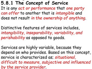 5.8.1 The Concept of Service
It is any act or performance that one party
can offer to another that is intangible and
does not result in the ownership of anything.
Distinctive features of services includes,
intangibility, inseparability, variability, and
perishability as opposed to goods.
Services are highly variable, because they
depend on who provides. Based on this concept,
service is characterized as; situational,
difficult to measure, subjective and influenced
by the service provider.
 