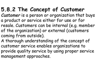 5.8.2 The Concept of Customer
Customer is a person or organization that buys
a product or service either for use or for
resale. Customers can be internal (e.g. member
of the organization) or external (customers
coming from outside).
A thorough understanding of the concept of
customer service enables organizations to
provide quality service by using proper service
management approaches.
 