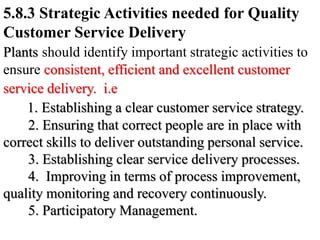 5.8.3 Strategic Activities needed for Quality
Customer Service Delivery
Plants should identify important strategic activities to
ensure consistent, efficient and excellent customer
service delivery. i.e
1. Establishing a clear customer service strategy.
2. Ensuring that correct people are in place with
correct skills to deliver outstanding personal service.
3. Establishing clear service delivery processes.
4. Improving in terms of process improvement,
quality monitoring and recovery continuously.
5. Participatory Management.
 