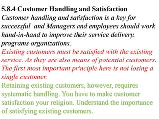 5.8.4 Customer Handling and Satisfaction
Customer handling and satisfaction is a key for
successful and Managers and employees should work
hand-in-hand to improve their service delivery.
programs organizations.
Existing customers must be satisfied with the existing
service. As they are also means of potential customers.
The first most important principle here is not losing a
single customer.
Retaining existing customers, however, requires
systematic handling. You have to make customer
satisfaction your religion. Understand the importance
of satisfying existing customers.
 