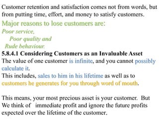 Customer retention and satisfaction comes not from words, but
from putting time, effort, and money to satisfy customers.
Major reasons to lose customers are:
Poor service,
Poor quality and
Rude behaviour.
5.8.4.1 Considering Customers as an Invaluable Asset
The value of one customer is infinite, and you cannot possibly
calculate it.
This includes, sales to him in his lifetime as well as to
customers he generates for you through word of mouth.
This means, your most precious asset is your customer. But
We think of immediate profit and ignore the future profits
expected over the lifetime of the customer.
 
