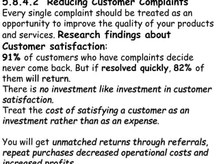 5.8.4.2 Reducing Customer Complaints
Every single complaint should be treated as an
opportunity to improve the quality of your products
and services. Research findings about
Customer satisfaction:
91% of customers who have complaints decide
never come back. But if resolved quickly, 82% of
them will return.
There is no investment like investment in customer
satisfaction.
Treat the cost of satisfying a customer as an
investment rather than as an expense.
You will get unmatched returns through referrals,
repeat purchases decreased operational costs and
 