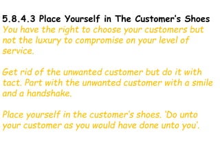 5.8.4.3 Place Yourself in The Customer’s Shoes
You have the right to choose your customers but
not the luxury to compromise on your level of
service.
Get rid of the unwanted customer but do it with
tact. Part with the unwanted customer with a smile
and a handshake.
Place yourself in the customer’s shoes. ‘Do unto
your customer as you would have done unto you’.
 