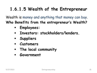 1.6.1.5 Wealth of the Entrepreneur
Wealth is money and anything that money can buy.
Who Benefits from the entrepreneur’s Wealth?
 Employees:
 Investors: stockholders/lenders.
 Suppliers
 Customers
 The local community
 Government
5/27/2023 15
Entrepreneurship
 
