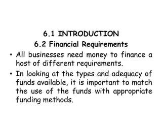 6.1 INTRODUCTION
6.2 Financial Requirements
• All businesses need money to finance a
host of different requirements.
• In looking at the types and adequacy of
funds available, it is important to match
the use of the funds with appropriate
funding methods.
 