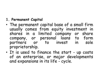 1. Permanent Capital
• The permanent capital base of a small firm
usually comes from equity investment in
shares in a limited company or share
company, or personal loans to form
partners or to invest in sole
proprietorship.
• It is used to finance the start - up costs
of an enterprise, or major developments
and expansions in its life - cycle.
 